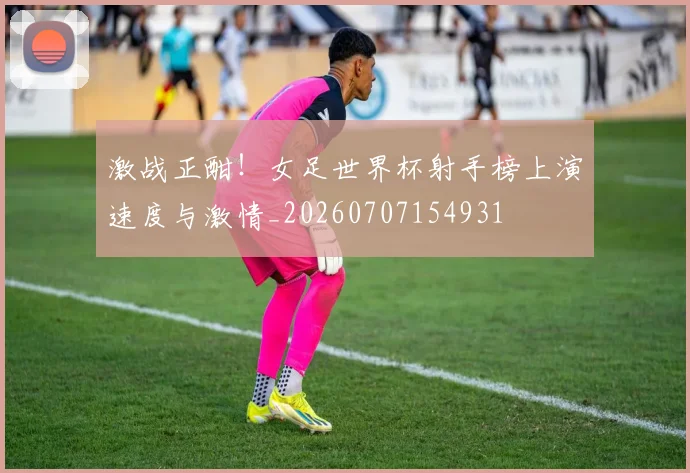 激战正酣!女足世界杯射手榜上演速度与激情_20260707154931